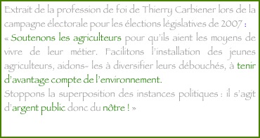 Extrait de la profession de foi de Thierry Carbiener lors de la campagne électorale pour les élections législatives de 2007 :  
« Soutenons les agriculteurs pour qu’ils aient les moyens de vivre de leur métier. Facilitons l’installation des jeunes agriculteurs, aidons- les à diversifier leurs débouchés, à tenir d’avantage compte de l’environnement.
Stoppons la superposition des instances politiques : il s’agit d’argent public donc du nôtre ! »